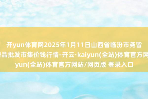 开yun体育网2025年1月11日山西省临汾市尧皆区奶牛场尧丰农副居品批发市集价钱行情-开云·kaiyun(全站)体育官方网站/网页版 登录入口