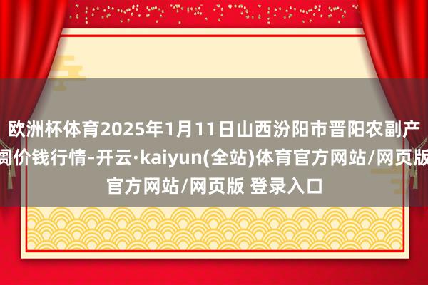 欧洲杯体育2025年1月11日山西汾阳市晋阳农副产物批发阛阓价钱行情-开云·kaiyun(全站)体育官方网站/网页版 登录入口