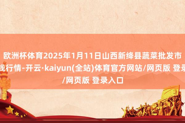 欧洲杯体育2025年1月11日山西新绛县蔬菜批发市集价钱行情-开云·kaiyun(全站)体育官方网站/网页版 登录入口
