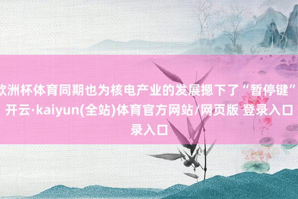 欧洲杯体育同期也为核电产业的发展摁下了“暂停键”-开云·kaiyun(全站)体育官方网站/网页版 登录入口