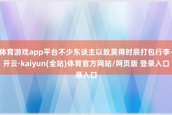 体育游戏app平台不少东谈主以致莫得时辰打包行李-开云·kaiyun(全站)体育官方网站/网页版 登录入口