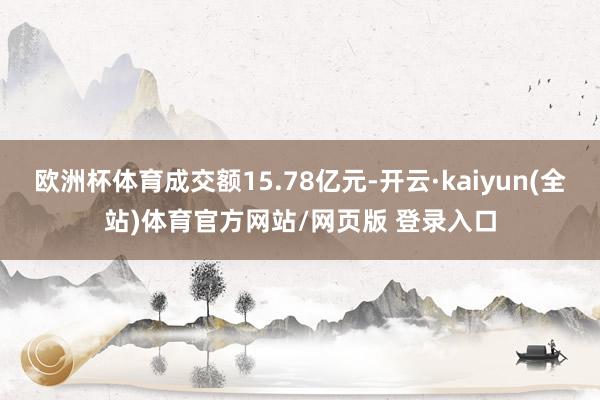欧洲杯体育成交额15.78亿元-开云·kaiyun(全站)体育官方网站/网页版 登录入口