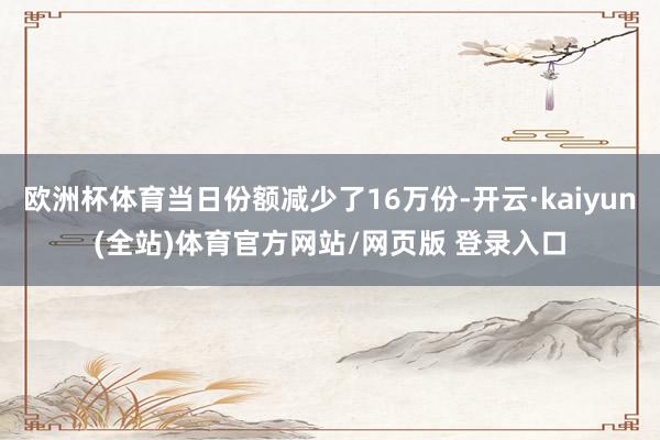 欧洲杯体育当日份额减少了16万份-开云·kaiyun(全站)体育官方网站/网页版 登录入口