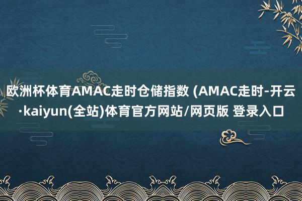 欧洲杯体育AMAC走时仓储指数 (AMAC走时-开云·kaiyun(全站)体育官方网站/网页版 登录入口