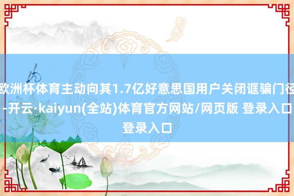 欧洲杯体育主动向其1.7亿好意思国用户关闭诓骗门径-开云·kaiyun(全站)体育官方网站/网页版 登录入口