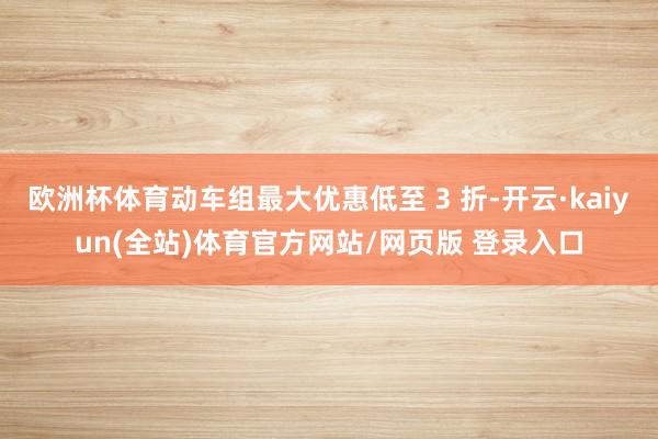 欧洲杯体育动车组最大优惠低至 3 折-开云·kaiyun(全站)体育官方网站/网页版 登录入口