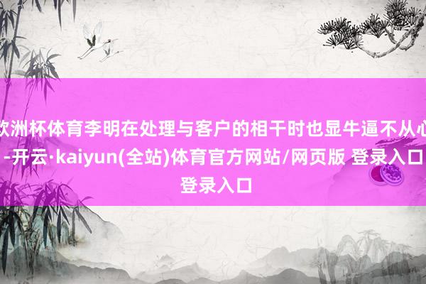 欧洲杯体育李明在处理与客户的相干时也显牛逼不从心-开云·kaiyun(全站)体育官方网站/网页版 登录入口