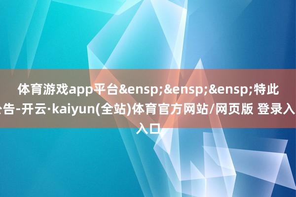 体育游戏app平台&ensp;&ensp;&ensp;特此公告-开云·kaiyun(全站)体育官方网站/网页版 登录入口
