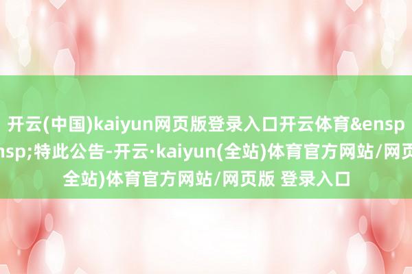 开云(中国)kaiyun网页版登录入口开云体育&ensp;&ensp;&ensp;特此公告-开云·kaiyun(全站)体育官方网站/网页版 登录入口