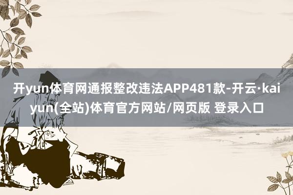 开yun体育网通报整改违法APP481款-开云·kaiyun(全站)体育官方网站/网页版 登录入口