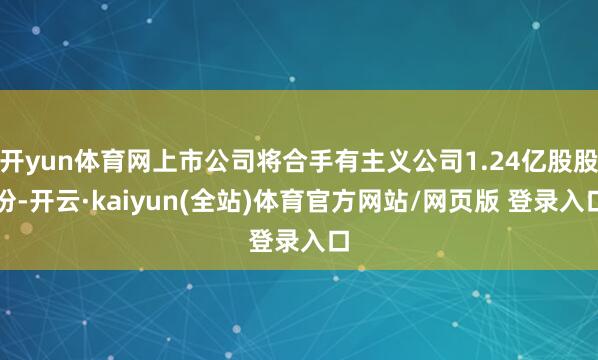 开yun体育网上市公司将合手有主义公司1.24亿股股份-开云·kaiyun(全站)体育官方网站/网页版 登录入口