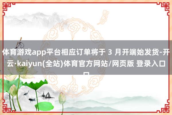 体育游戏app平台相应订单将于 3 月开端始发货-开云·kaiyun(全站)体育官方网站/网页版 登录入口