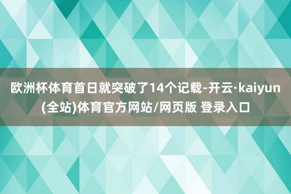 欧洲杯体育首日就突破了14个记载-开云·kaiyun(全站)体育官方网站/网页版 登录入口