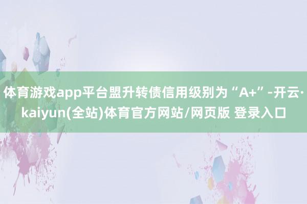 体育游戏app平台盟升转债信用级别为“A+”-开云·kaiyun(全站)体育官方网站/网页版 登录入口
