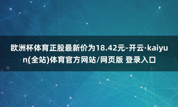 欧洲杯体育正股最新价为18.42元-开云·kaiyun(全站)体育官方网站/网页版 登录入口
