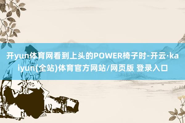 开yun体育网看到上头的POWER椅子时-开云·kaiyun(全站)体育官方网站/网页版 登录入口