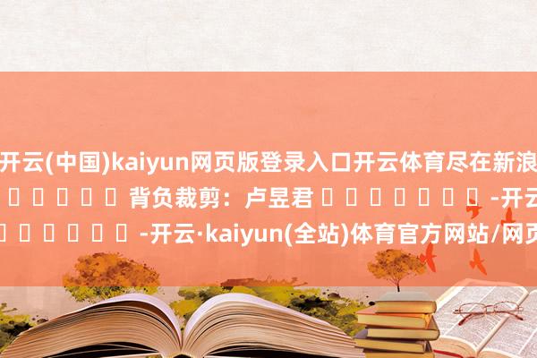 开云(中国)kaiyun网页版登录入口开云体育尽在新浪财经APP            						背负裁剪：卢昱君 							-开云·kaiyun(全站)体育官方网站/网页版 登录入口