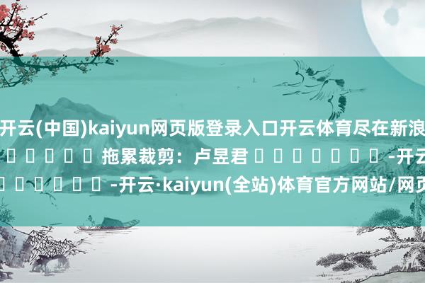 开云(中国)kaiyun网页版登录入口开云体育尽在新浪财经APP            						拖累裁剪：卢昱君 							-开云·kaiyun(全站)体育官方网站/网页版 登录入口