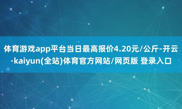 体育游戏app平台当日最高报价4.20元/公斤-开云·kaiyun(全站)体育官方网站/网页版 登录入口