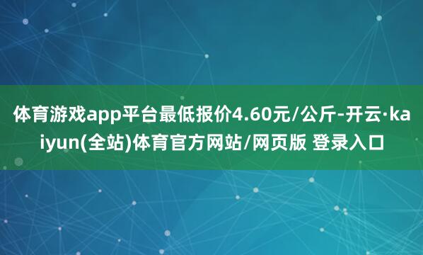 体育游戏app平台最低报价4.60元/公斤-开云·kaiyun(全站)体育官方网站/网页版 登录入口