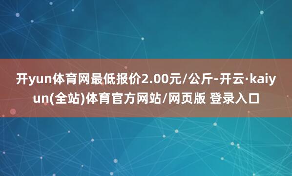 开yun体育网最低报价2.00元/公斤-开云·kaiyun(全站)体育官方网站/网页版 登录入口