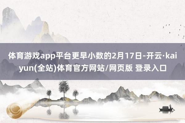 体育游戏app平台更早小数的2月17日-开云·kaiyun(全站)体育官方网站/网页版 登录入口