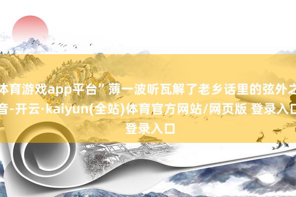 体育游戏app平台”薄一波听瓦解了老乡话里的弦外之音-开云·kaiyun(全站)体育官方网站/网页版 登录入口