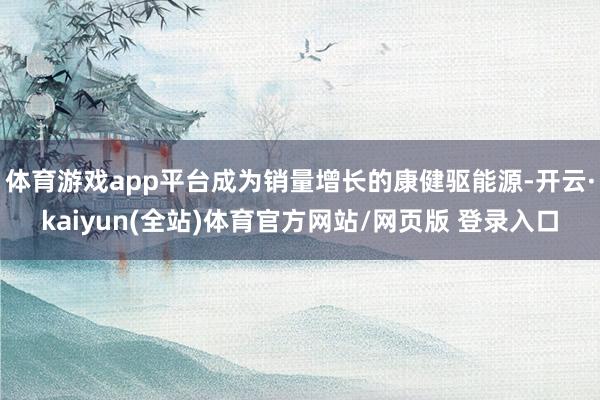 体育游戏app平台成为销量增长的康健驱能源-开云·kaiyun(全站)体育官方网站/网页版 登录入口