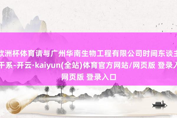 欧洲杯体育请与广州华南生物工程有限公司时间东谈主员干系-开云·kaiyun(全站)体育官方网站/网页版 登录入口