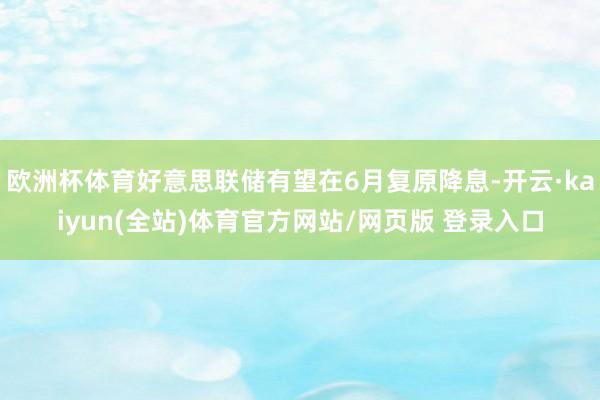 欧洲杯体育好意思联储有望在6月复原降息-开云·kaiyun(全站)体育官方网站/网页版 登录入口