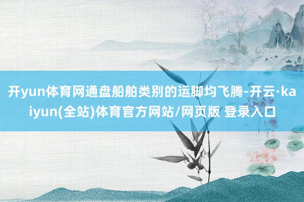 开yun体育网通盘船舶类别的运脚均飞腾-开云·kaiyun(全站)体育官方网站/网页版 登录入口