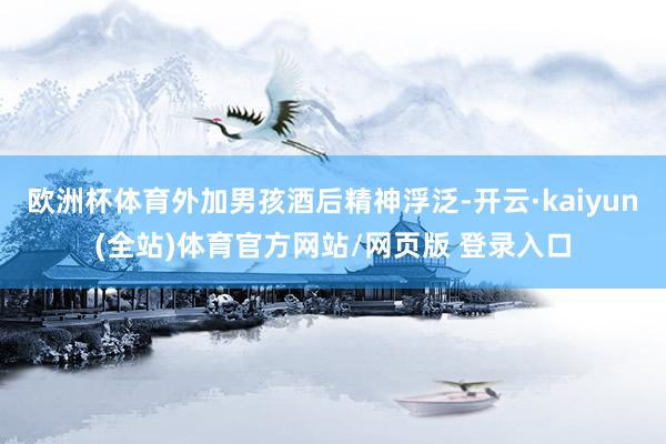 欧洲杯体育外加男孩酒后精神浮泛-开云·kaiyun(全站)体育官方网站/网页版 登录入口