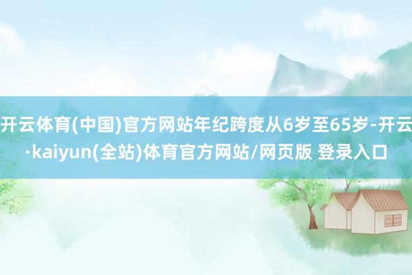开云体育(中国)官方网站年纪跨度从6岁至65岁-开云·kaiyun(全站)体育官方网站/网页版 登录入口