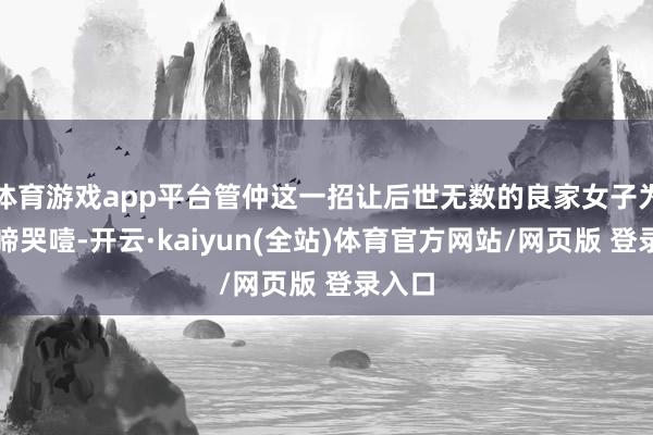 体育游戏app平台管仲这一招让后世无数的良家女子为之抽啼哭噎-开云·kaiyun(全站)体育官方网站/网页版 登录入口