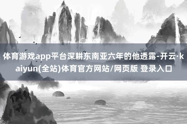 体育游戏app平台深耕东南亚六年的他透露-开云·kaiyun(全站)体育官方网站/网页版 登录入口
