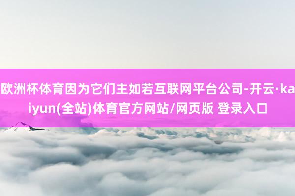 欧洲杯体育因为它们主如若互联网平台公司-开云·kaiyun(全站)体育官方网站/网页版 登录入口