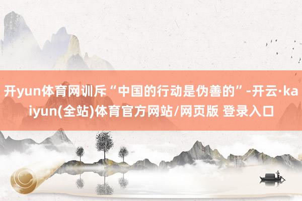开yun体育网训斥“中国的行动是伪善的”-开云·kaiyun(全站)体育官方网站/网页版 登录入口