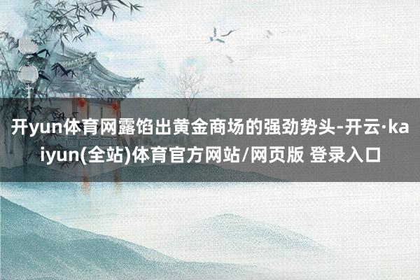 开yun体育网露馅出黄金商场的强劲势头-开云·kaiyun(全站)体育官方网站/网页版 登录入口