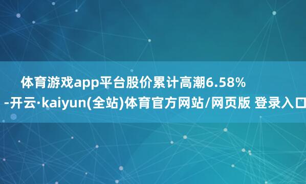 体育游戏app平台股价累计高潮6.58%            -开云·kaiyun(全站)体育官方网站/网页版 登录入口