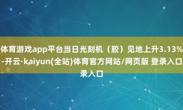 体育游戏app平台当日光刻机(胶)见地上升3.13%-开云·kaiyun(全站)体育官方网站/网页版 登录入口