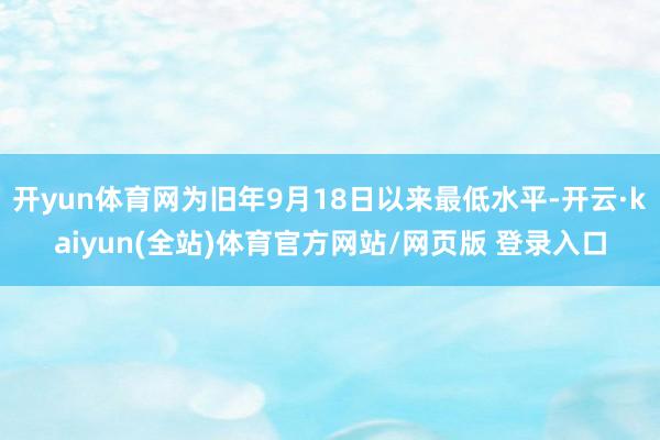 开yun体育网为旧年9月18日以来最低水平-开云·kaiyun(全站)体育官方网站/网页版 登录入口