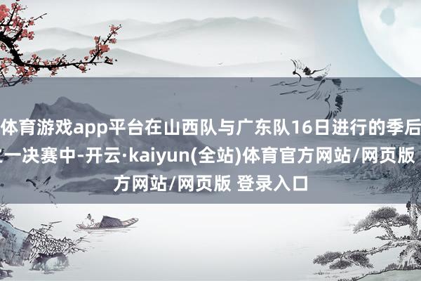 体育游戏app平台在山西队与广东队16日进行的季后赛四分之一决赛中-开云·kaiyun(全站)体育官方网站/网页版 登录入口