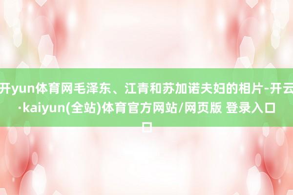 开yun体育网毛泽东、江青和苏加诺夫妇的相片-开云·kaiyun(全站)体育官方网站/网页版 登录入口