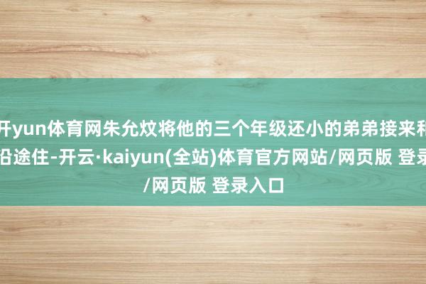开yun体育网朱允炆将他的三个年级还小的弟弟接来和我方沿途住-开云·kaiyun(全站)体育官方网站/网页版 登录入口