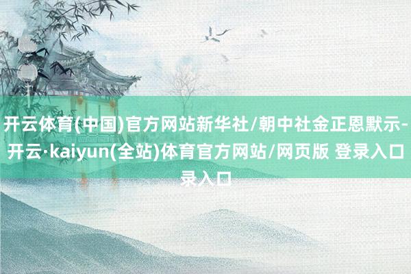 开云体育(中国)官方网站新华社/朝中社金正恩默示-开云·kaiyun(全站)体育官方网站/网页版 登录入口