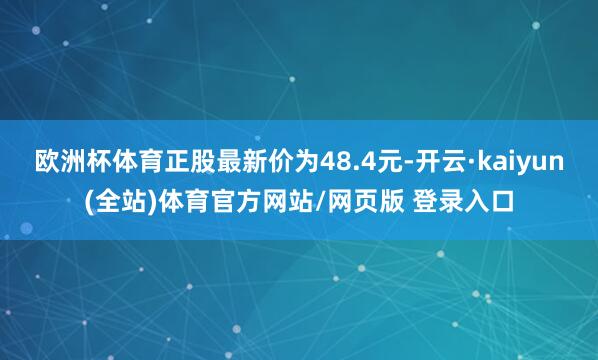 欧洲杯体育正股最新价为48.4元-开云·kaiyun(全站)体育官方网站/网页版 登录入口