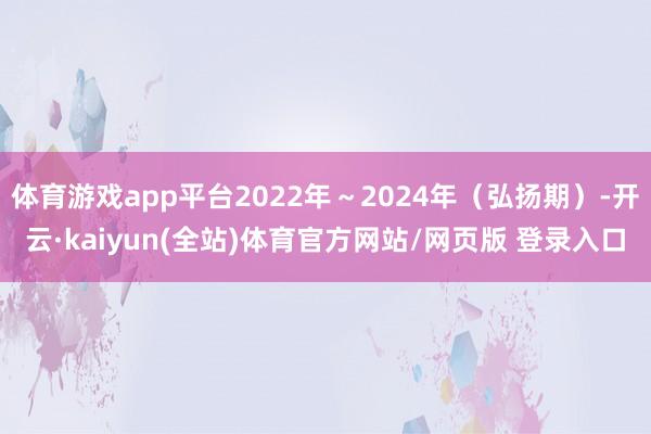 体育游戏app平台2022年~2024年(弘扬期)-开云·kaiyun(全站)体育官方网站/网页版 登录入口
