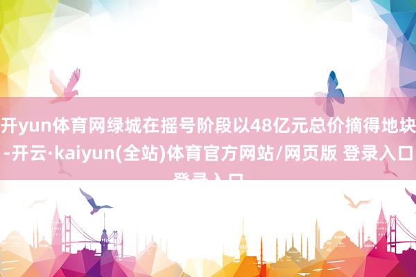 开yun体育网绿城在摇号阶段以48亿元总价摘得地块-开云·kaiyun(全站)体育官方网站/网页版 登录入口