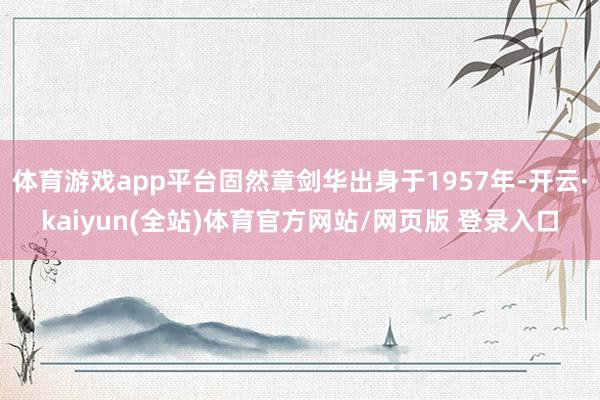 体育游戏app平台固然章剑华出身于1957年-开云·kaiyun(全站)体育官方网站/网页版 登录入口