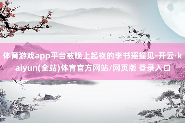 体育游戏app平台被晚上起夜的李书瑶撞见-开云·kaiyun(全站)体育官方网站/网页版 登录入口